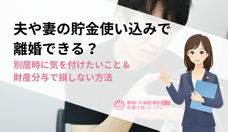 夫や妻の貯金使い込みで離婚できる？別居時に気を付けたいこと＆財産分与で損しない方法