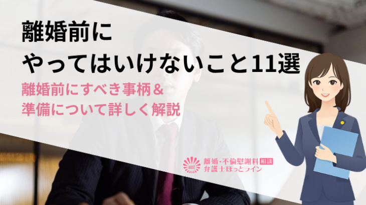 離婚前にやってはいけないこと11選｜離婚前にすべき事柄＆準備について詳しく解説