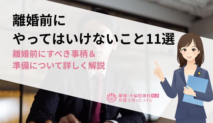 離婚前にやってはいけないこと11選｜離婚前にすべき事柄＆準備について詳しく解説