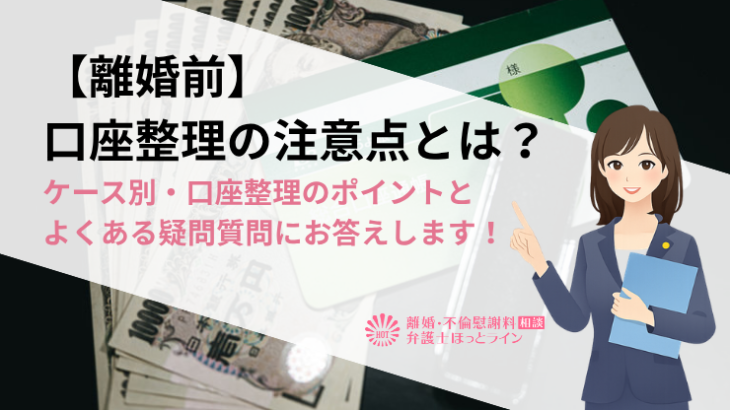 【離婚前】口座整理の注意点とは？ケース別・口座整理のポイントとよくある疑問質問にお答えします！