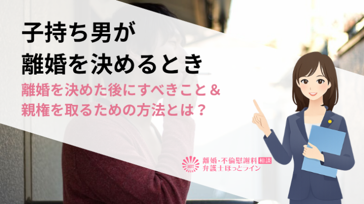 子持ち男が離婚を決めるとき｜離婚を決めた後にすべきこと＆親権を取るための方法とは？