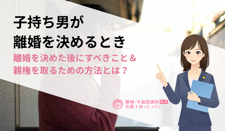 子持ち男が離婚を決めるとき｜離婚を決めた後にすべきこと＆親権を取るための方法とは？