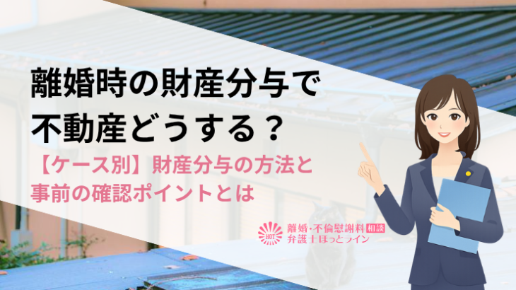 離婚時の財産分与で不動産どうする？【ケース別】財産分与の方法と事前の確認ポイントとは