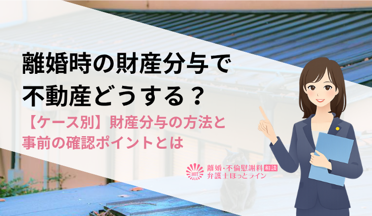 離婚時の財産分与で不動産どうする？【ケース別】財産分与の方法と事前の確認ポイントとは